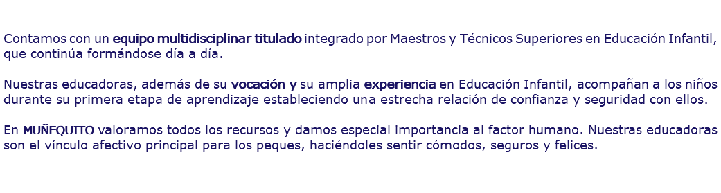  Contamos con un equipo multidisciplinar titulado integrado por Maestros y Técnicos Superiores en Educación Infantil, que continúa formándose día a día. Nuestras educadoras, además de su vocación y su amplia experiencia en Educación Infantil, acompañan a los niños durante su primera etapa de aprendizaje estableciendo una estrecha relación de confianza y seguridad con ellos. En MUÑEQUITO valoramos todos los recursos y damos especial importancia al factor humano. Nuestras educadoras son el vínculo afectivo principal para los peques, haciéndoles sentir cómodos, seguros y felices.