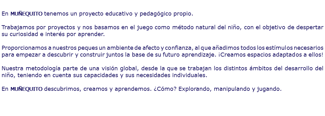  En MUÑEQUITO tenemos un proyecto educativo y pedagógico propio. Trabajamos por proyectos y nos basamos en el juego como método natural del niño, con el objetivo de despertar su curiosidad e interés por aprender. Proporcionamos a nuestros peques un ambiente de afecto y confianza, al que añadimos todos los estímulos necesarios para empezar a descubrir y construir juntos la base de su futuro aprendizaje. ¡Creamos espacios adaptados a ellos! Nuestra metodología parte de una visión global, desde la que se trabajan los distintos ámbitos del desarrollo del niño, teniendo en cuenta sus capacidades y sus necesidades individuales. En MUÑEQUITO descubrimos, creamos y aprendemos. ¿Cómo? Explorando, manipulando y jugando.