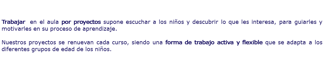  Trabajar en el aula por proyectos supone escuchar a los niños y descubrir lo que les interesa, para guiarles y motivarles en su proceso de aprendizaje. Nuestros proyectos se renuevan cada curso, siendo una forma de trabajo activa y flexible que se adapta a los diferentes grupos de edad de los niños. 