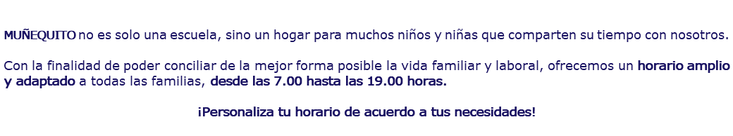  MUÑEQUITO no es solo una escuela, sino un hogar para muchos niños y niñas que comparten su tiempo con nosotros. Con la finalidad de poder conciliar de la mejor forma posible la vida familiar y laboral, ofrecemos un horario amplio y adaptado a todas las familias, desde las 7.00 hasta las 19.00 horas. ¡Personaliza tu horario de acuerdo a tus necesidades!