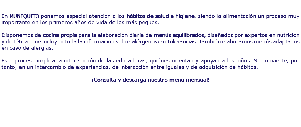  En MUÑEQUITO ponemos especial atención a los hábitos de salud e higiene, siendo la alimentación un proceso muy importante en los primeros años de vida de los más peques. Disponemos de cocina propia para la elaboración diaria de menús equilibrados, diseñados por expertos en nutrición y dietética, que incluyen toda la información sobre alérgenos e intolerancias. También elaboramos menús adaptados en caso de alergias. Este proceso implica la intervención de las educadoras, quiénes orientan y apoyan a los niños. Se convierte, por tanto, en un intercambio de experiencias, de interacción entre iguales y de adquisición de hábitos. ¡Consulta y descarga nuestro menú mensual!