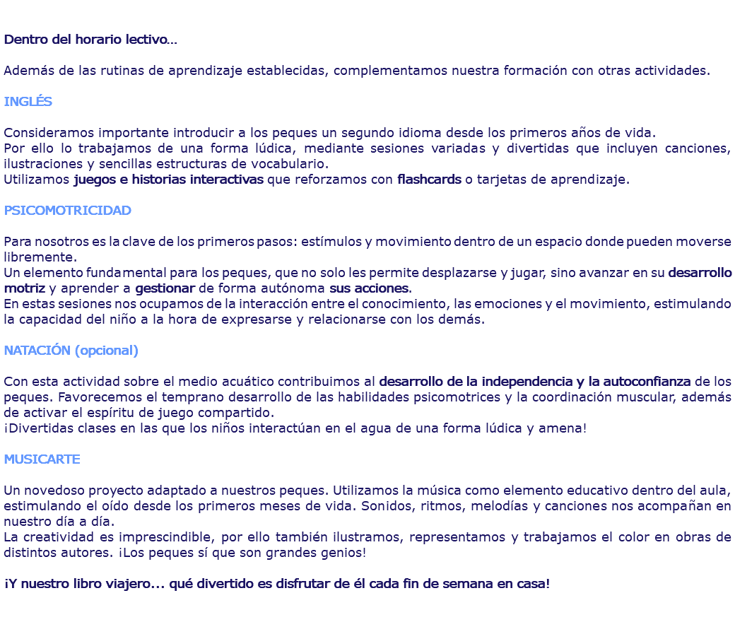  Dentro del horario lectivo… Además de las rutinas de aprendizaje establecidas, complementamos nuestra formación con otras actividades. INGLÉS Consideramos importante introducir a los peques un segundo idioma desde los primeros años de vida. Por ello lo trabajamos de una forma lúdica, mediante sesiones variadas y divertidas que incluyen canciones, ilustraciones y sencillas estructuras de vocabulario. Utilizamos juegos e historias interactivas que reforzamos con flashcards o tarjetas de aprendizaje. PSICOMOTRICIDAD Para nosotros es la clave de los primeros pasos: estímulos y movimiento dentro de un espacio donde pueden moverse libremente. Un elemento fundamental para los peques, que no solo les permite desplazarse y jugar, sino avanzar en su desarrollo motriz y aprender a gestionar de forma autónoma sus acciones. En estas sesiones nos ocupamos de la interacción entre el conocimiento, las emociones y el movimiento, estimulando la capacidad del niño a la hora de expresarse y relacionarse con los demás. NATACIÓN (opcional) Con esta actividad sobre el medio acuático contribuimos al desarrollo de la independencia y la autoconfianza de los peques. Favorecemos el temprano desarrollo de las habilidades psicomotrices y la coordinación muscular, además de activar el espíritu de juego compartido. ¡Divertidas clases en las que los niños interactúan en el agua de una forma lúdica y amena! MUSICARTE Un novedoso proyecto adaptado a nuestros peques. Utilizamos la música como elemento educativo dentro del aula, estimulando el oído desde los primeros meses de vida. Sonidos, ritmos, melodías y canciones nos acompañan en nuestro día a día. La creatividad es imprescindible, por ello también ilustramos, representamos y trabajamos el color en obras de distintos autores. ¡Los peques sí que son grandes genios! ¡Y nuestro libro viajero... qué divertido es disfrutar de él cada fin de semana en casa! 