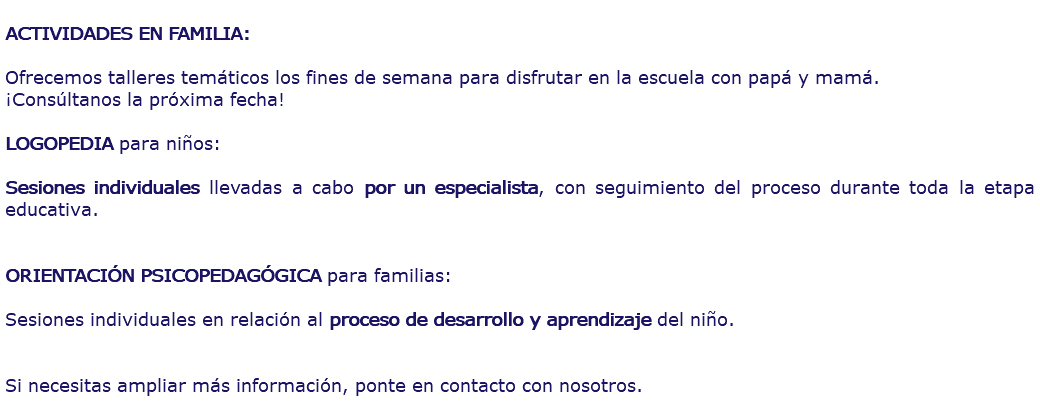  ACTIVIDADES EN FAMILIA: Ofrecemos talleres temáticos los fines de semana para disfrutar en la escuela con papá y mamá. ¡Consúltanos la próxima fecha! LOGOPEDIA para niños: Sesiones individuales llevadas a cabo por un especialista, con seguimiento del proceso durante toda la etapa educativa. ORIENTACIÓN PSICOPEDAGÓGICA para familias: Sesiones individuales en relación al proceso de desarrollo y aprendizaje del niño. Si necesitas ampliar más información, ponte en contacto con nosotros. 