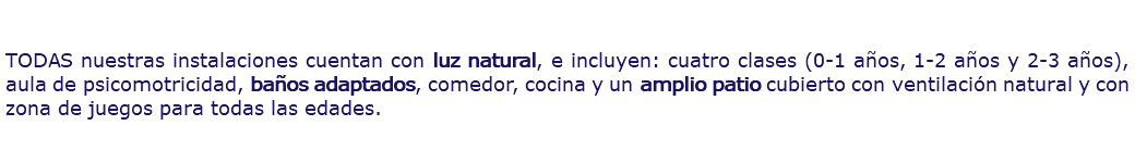  TODAS nuestras instalaciones cuentan con luz natural, e incluyen: cuatro clases (0-1 años, 1-2 años y 2-3 años), aula de psicomotricidad, baños adaptados, comedor, cocina y un amplio patio cubierto con ventilación natural y con zona de juegos para todas las edades.