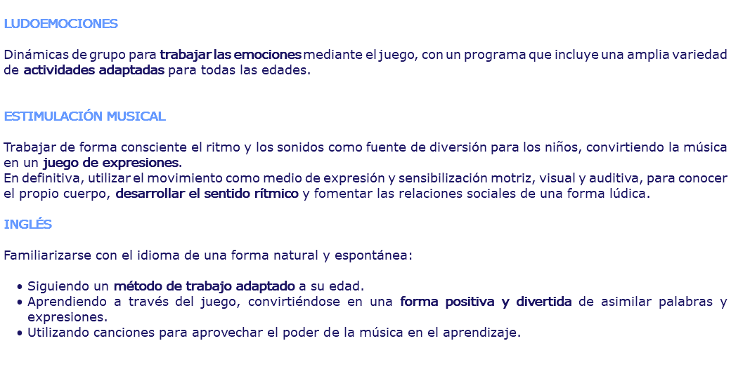  LUDOEMOCIONES Dinámicas de grupo para trabajar las emociones mediante el juego, con un programa que incluye una amplia variedad de actividades adaptadas para todas las edades. ESTIMULACIÓN MUSICAL Trabajar de forma consciente el ritmo y los sonidos como fuente de diversión para los niños, convirtiendo la música en un juego de expresiones. En definitiva, utilizar el movimiento como medio de expresión y sensibilización motriz, visual y auditiva, para conocer el propio cuerpo, desarrollar el sentido rítmico y fomentar las relaciones sociales de una forma lúdica. INGLÉS Familiarizarse con el idioma de una forma natural y espontánea: Siguiendo un método de trabajo adaptado a su edad. Aprendiendo a través del juego, convirtiéndose en una forma positiva y divertida de asimilar palabras y expresiones. Utilizando canciones para aprovechar el poder de la música en el aprendizaje.